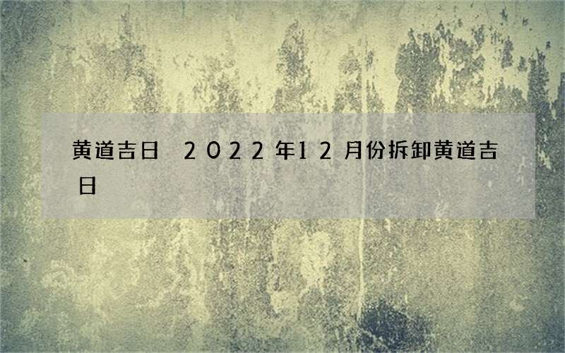 黄道吉日 2022年12月份拆卸黄道吉日